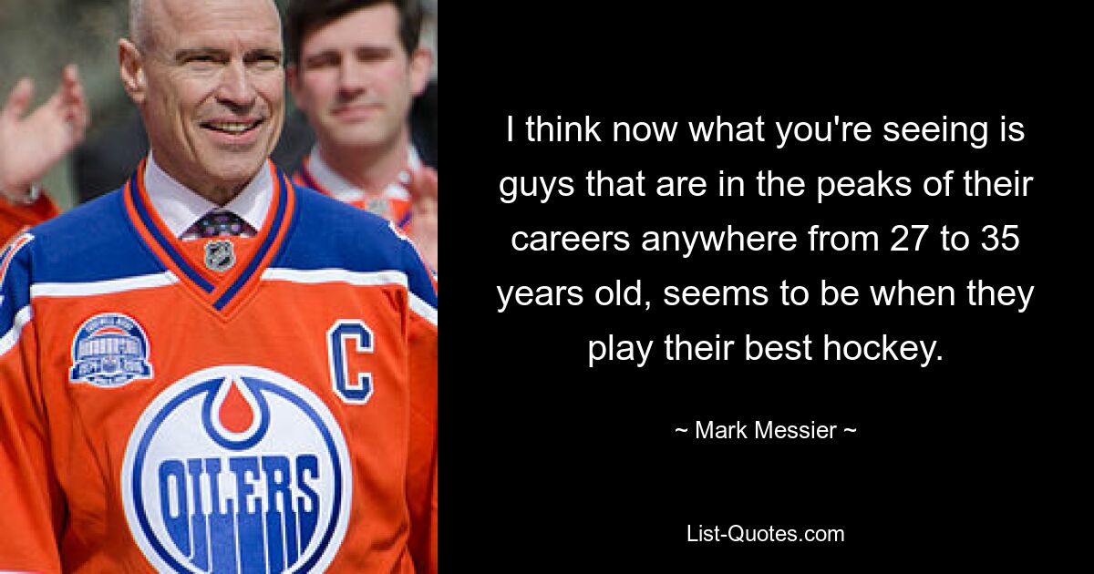 I think now what you're seeing is guys that are in the peaks of their careers anywhere from 27 to 35 years old, seems to be when they play their best hockey. — © Mark Messier