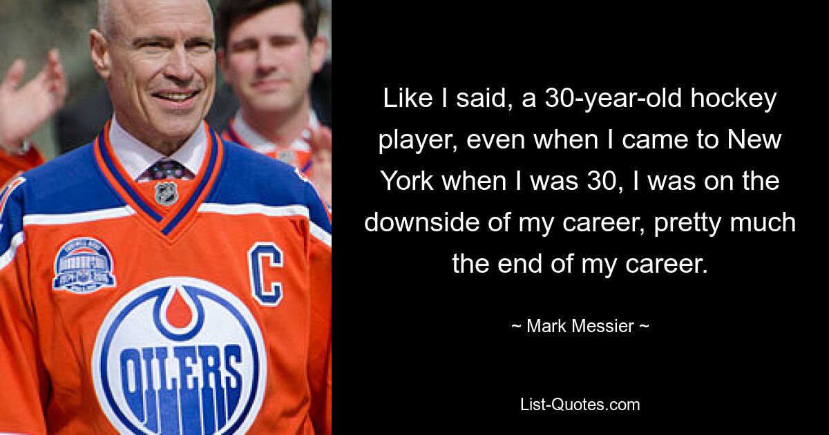 Like I said, a 30-year-old hockey player, even when I came to New York when I was 30, I was on the downside of my career, pretty much the end of my career. — © Mark Messier