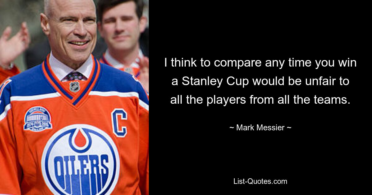 I think to compare any time you win a Stanley Cup would be unfair to all the players from all the teams. — © Mark Messier