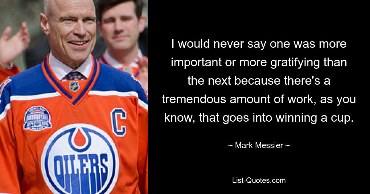 I would never say one was more important or more gratifying than the next because there's a tremendous amount of work, as you know, that goes into winning a cup. — © Mark Messier