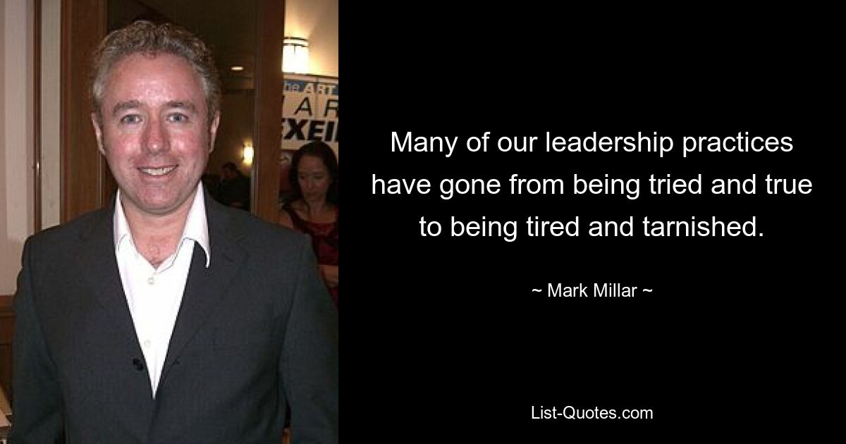 Many of our leadership practices have gone from being tried and true to being tired and tarnished. — © Mark Millar