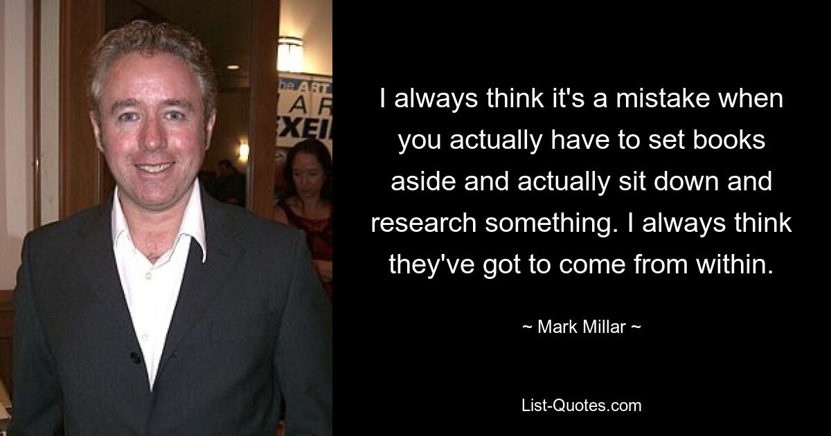 I always think it's a mistake when you actually have to set books aside and actually sit down and research something. I always think they've got to come from within. — © Mark Millar