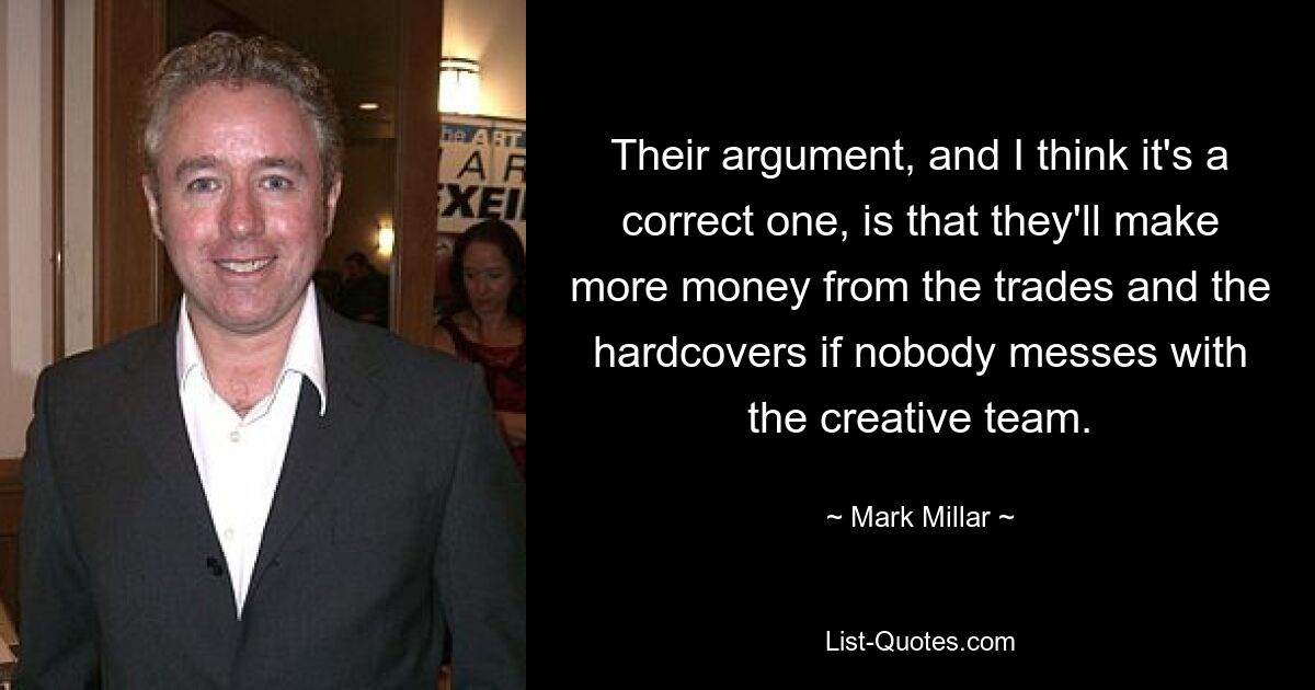 Their argument, and I think it's a correct one, is that they'll make more money from the trades and the hardcovers if nobody messes with the creative team. — © Mark Millar