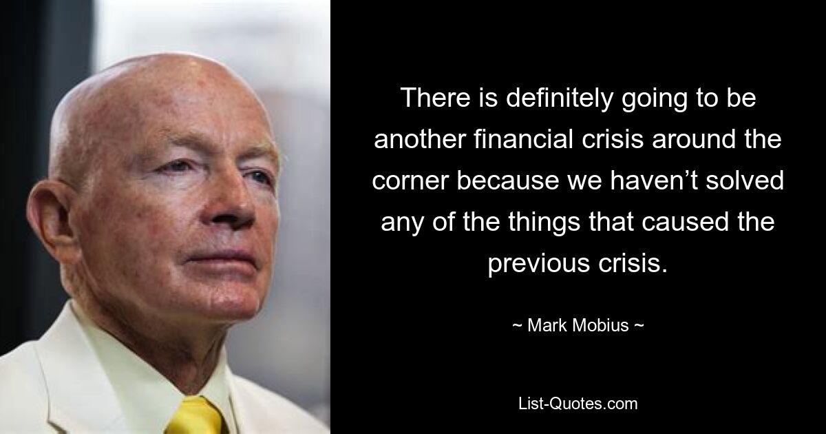 There is definitely going to be another financial crisis around the corner because we haven’t solved any of the things that caused the previous crisis. — © Mark Mobius