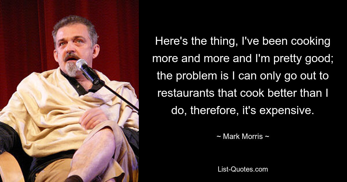 Here's the thing, I've been cooking more and more and I'm pretty good; the problem is I can only go out to restaurants that cook better than I do, therefore, it's expensive. — © Mark Morris