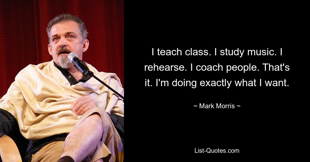 I teach class. I study music. I rehearse. I coach people. That's it. I'm doing exactly what I want. — © Mark Morris