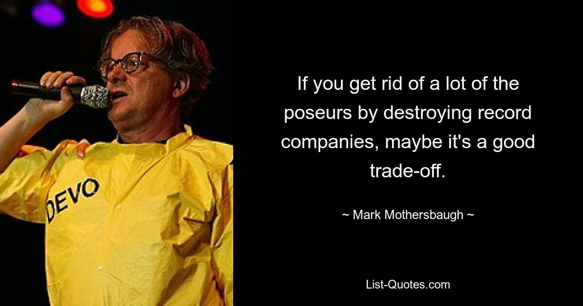 If you get rid of a lot of the poseurs by destroying record companies, maybe it's a good trade-off. — © Mark Mothersbaugh