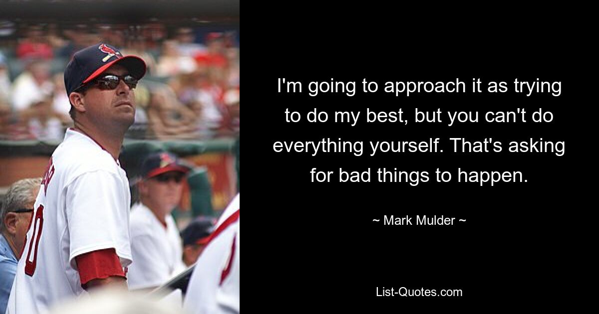 I'm going to approach it as trying to do my best, but you can't do everything yourself. That's asking for bad things to happen. — © Mark Mulder