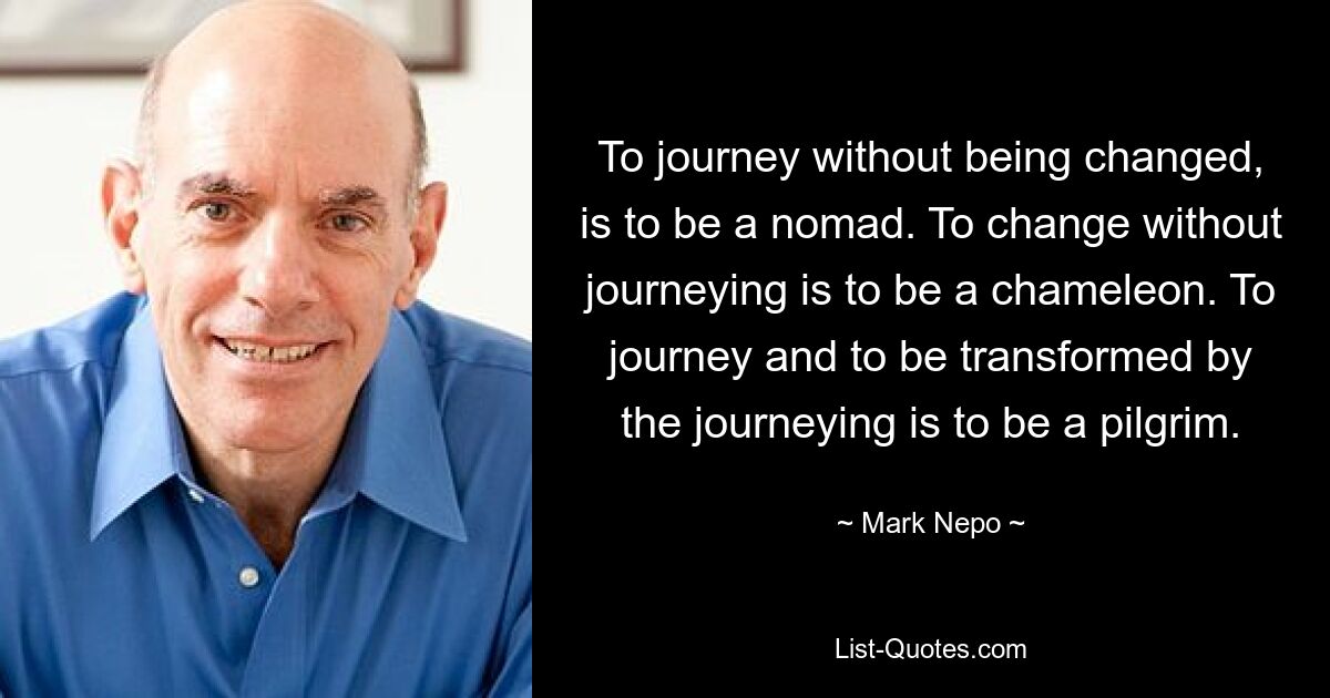 To journey without being changed, is to be a nomad. To change without journeying is to be a chameleon. To journey and to be transformed by the journeying is to be a pilgrim. — © Mark Nepo