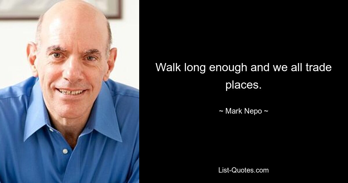 Walk long enough and we all trade places. — © Mark Nepo