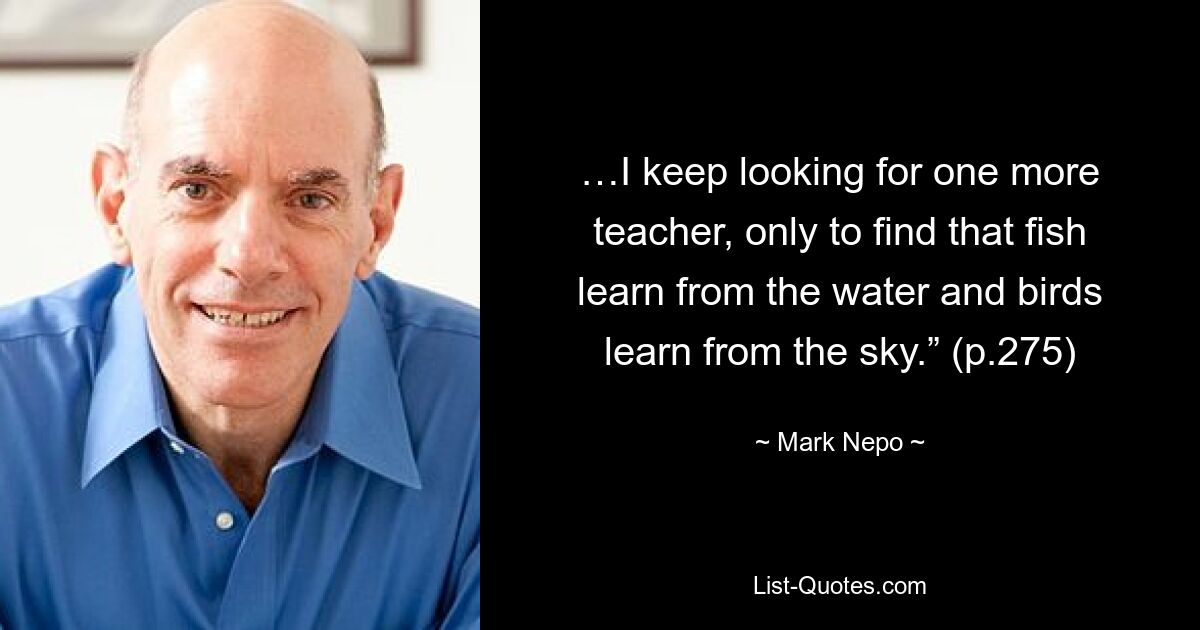 …I keep looking for one more teacher, only to find that fish learn from the water and birds learn from the sky.” (p.275) — © Mark Nepo