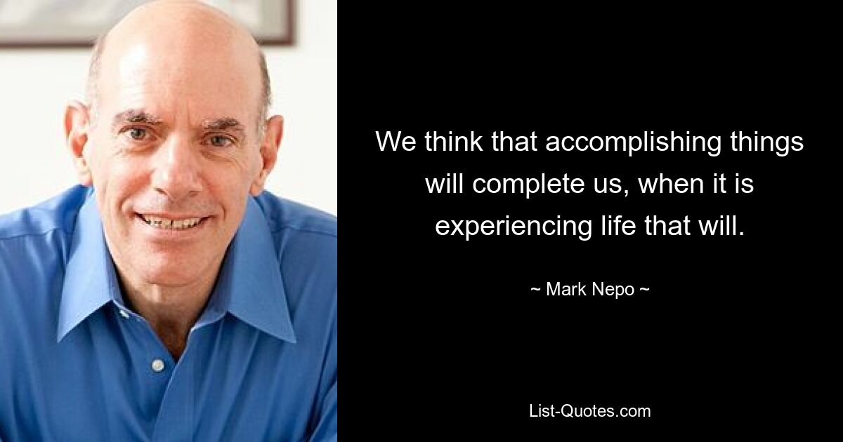 We think that accomplishing things will complete us, when it is experiencing life that will. — © Mark Nepo