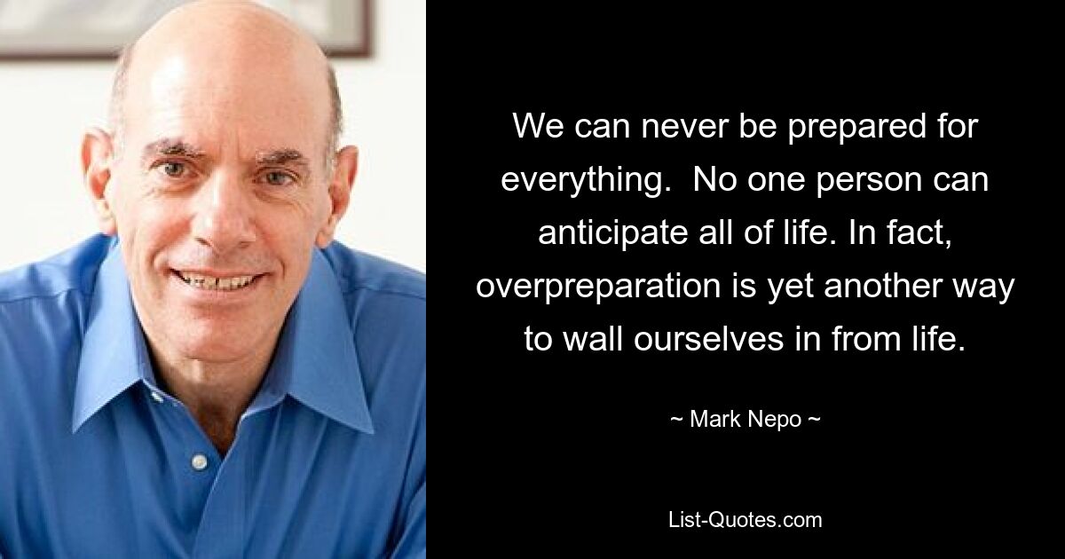 We can never be prepared for everything.  No one person can anticipate all of life. In fact, overpreparation is yet another way to wall ourselves in from life. — © Mark Nepo