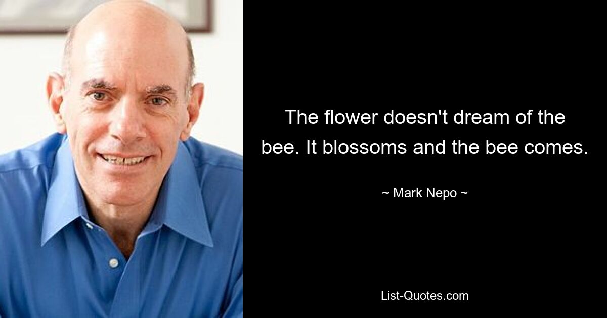 The flower doesn't dream of the bee. It blossoms and the bee comes. — © Mark Nepo