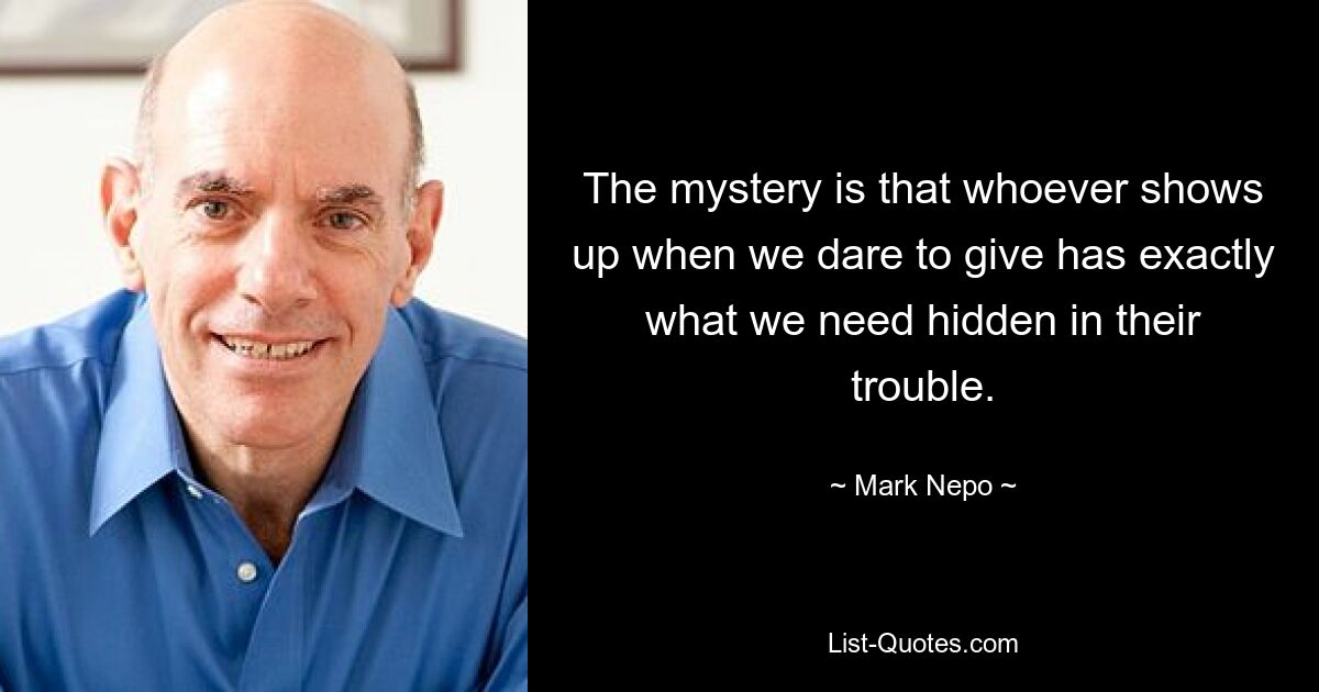 The mystery is that whoever shows up when we dare to give has exactly what we need hidden in their trouble. — © Mark Nepo