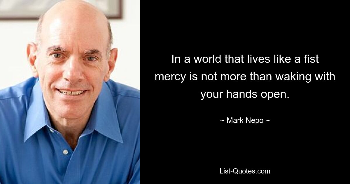 In a world that lives like a fist mercy is not more than waking with your hands open. — © Mark Nepo