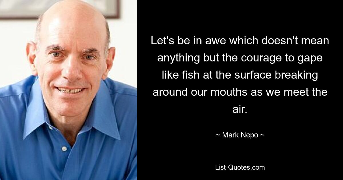 Let's be in awe which doesn't mean anything but the courage to gape like fish at the surface breaking around our mouths as we meet the air. — © Mark Nepo