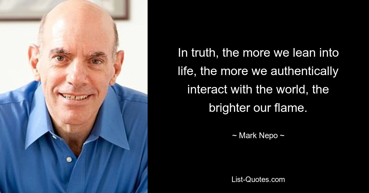 In truth, the more we lean into life, the more we authentically interact with the world, the brighter our flame. — © Mark Nepo