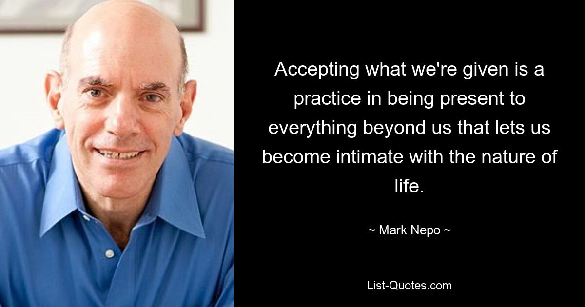 Accepting what we're given is a practice in being present to everything beyond us that lets us become intimate with the nature of life. — © Mark Nepo