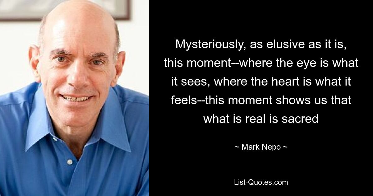 Mysteriously, as elusive as it is, this moment--where the eye is what it sees, where the heart is what it feels--this moment shows us that what is real is sacred — © Mark Nepo