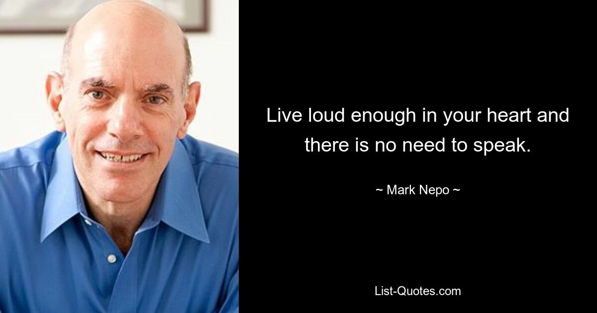 Live loud enough in your heart and there is no need to speak. — © Mark Nepo