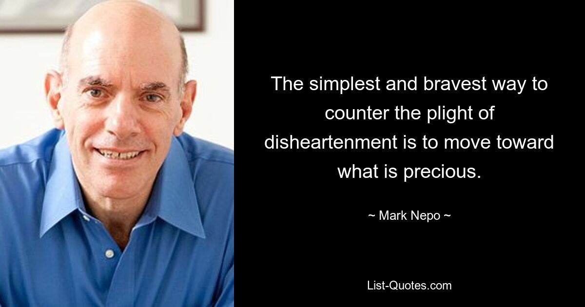 The simplest and bravest way to counter the plight of disheartenment is to move toward what is precious. — © Mark Nepo