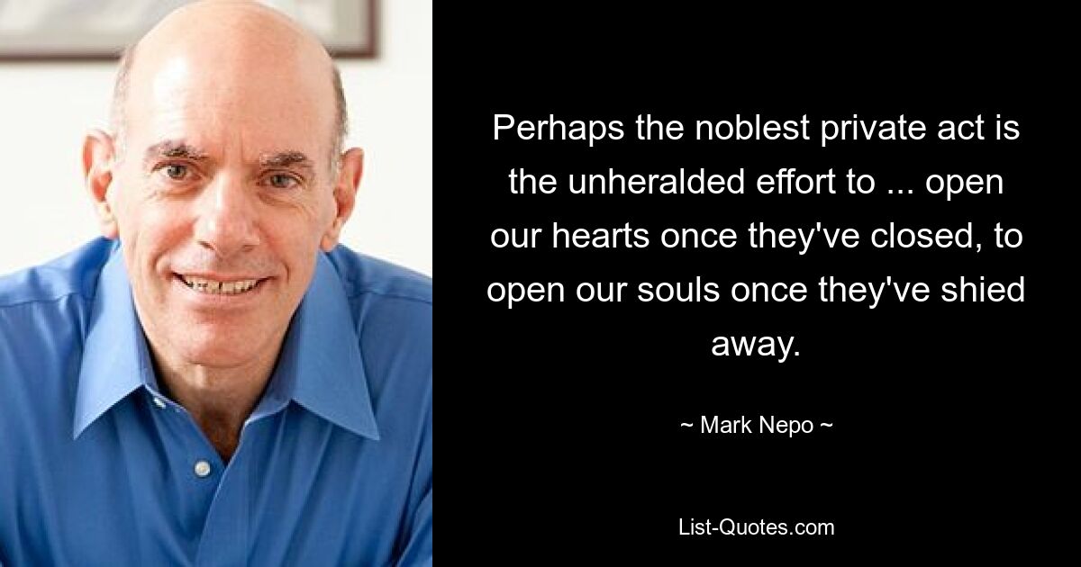 Perhaps the noblest private act is the unheralded effort to ... open our hearts once they've closed, to open our souls once they've shied away. — © Mark Nepo