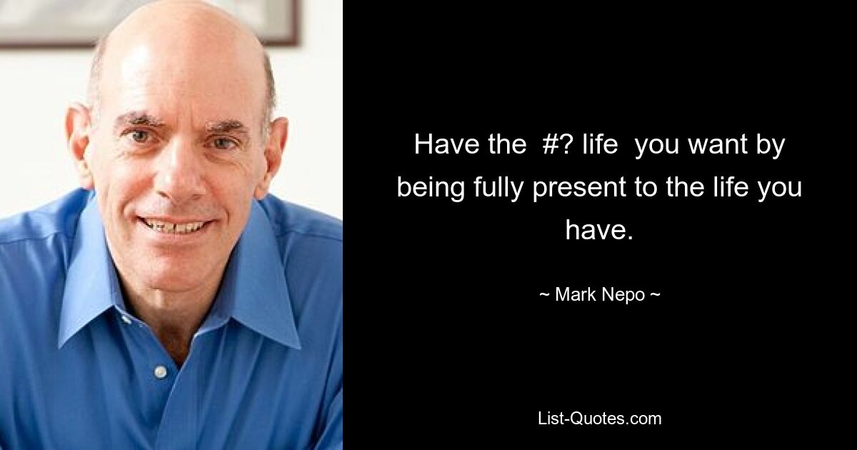 Have the  #? life  you want by being fully present to the life you have. — © Mark Nepo