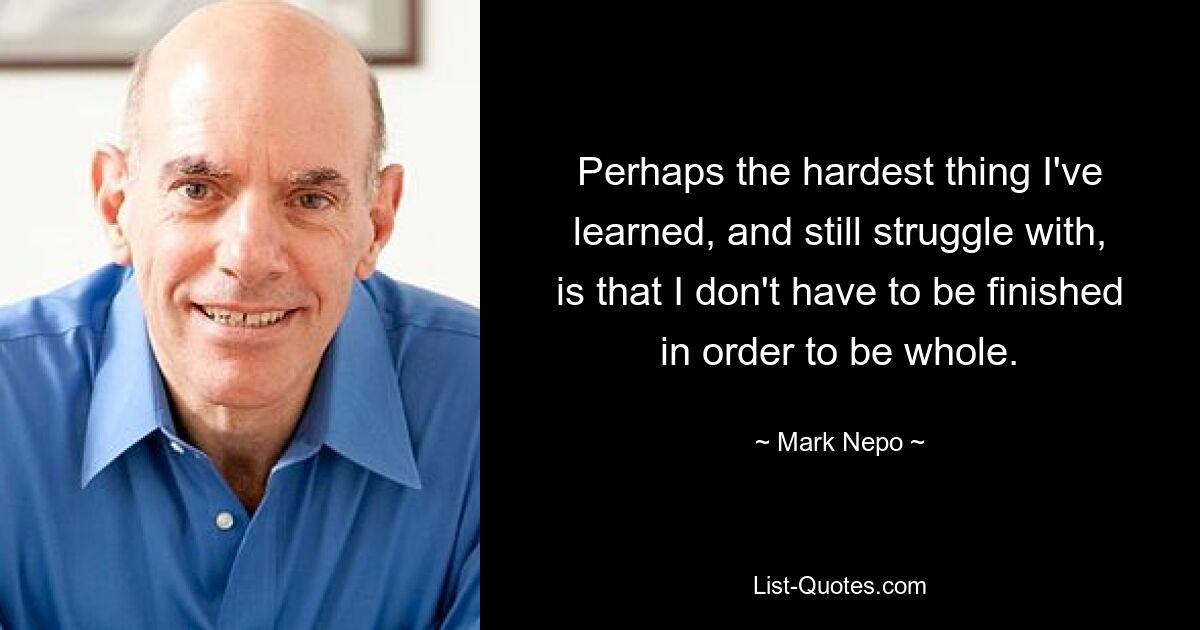 Perhaps the hardest thing I've learned, and still struggle with, is that I don't have to be finished in order to be whole. — © Mark Nepo