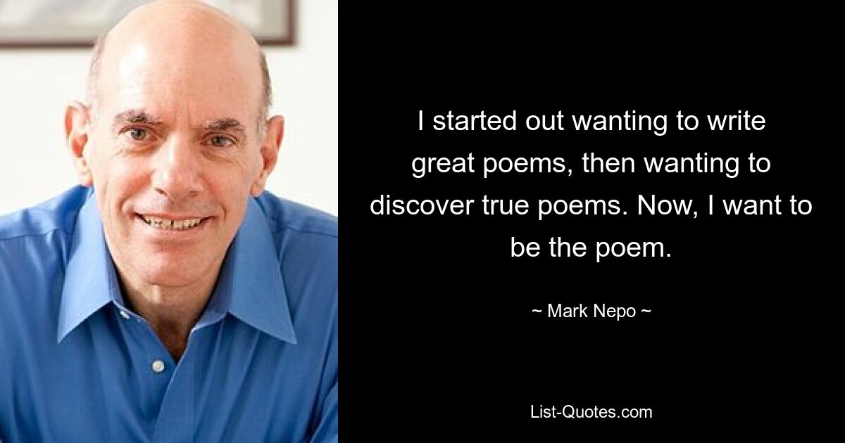 I started out wanting to write great poems, then wanting to discover true poems. Now, I want to be the poem. — © Mark Nepo