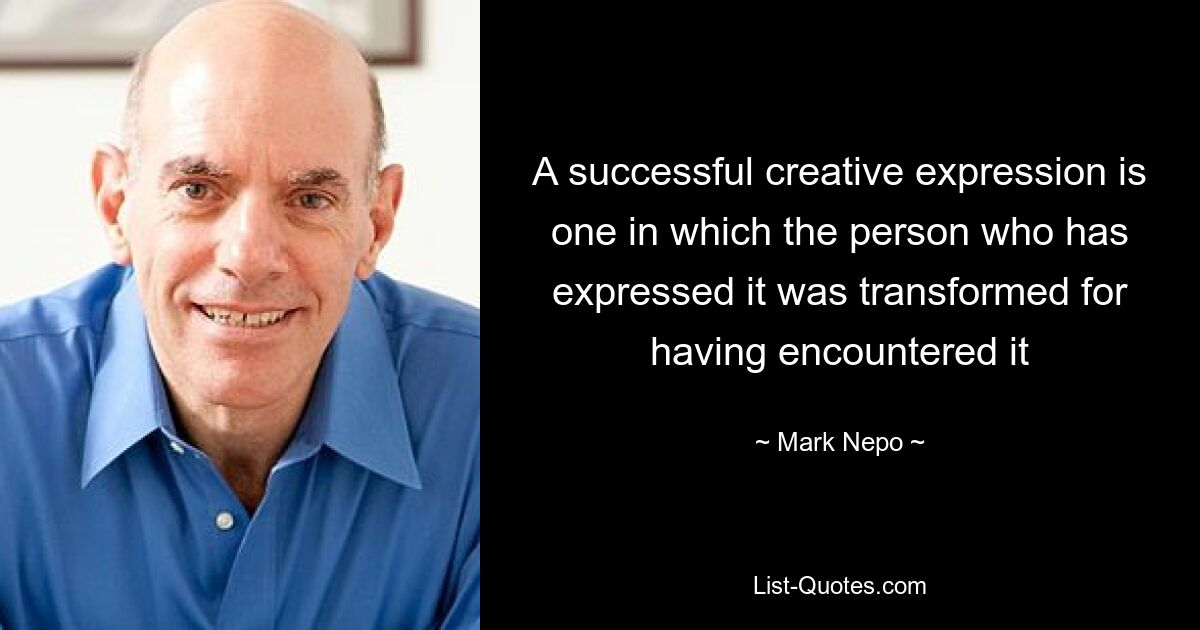 A successful creative expression is one in which the person who has expressed it was transformed for having encountered it — © Mark Nepo