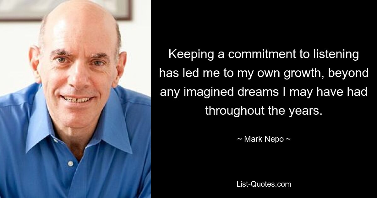 Keeping a commitment to listening has led me to my own growth, beyond any imagined dreams I may have had throughout the years. — © Mark Nepo