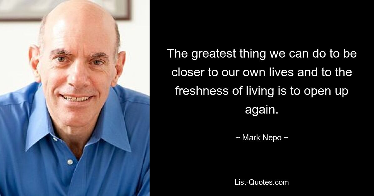 The greatest thing we can do to be closer to our own lives and to the freshness of living is to open up again. — © Mark Nepo