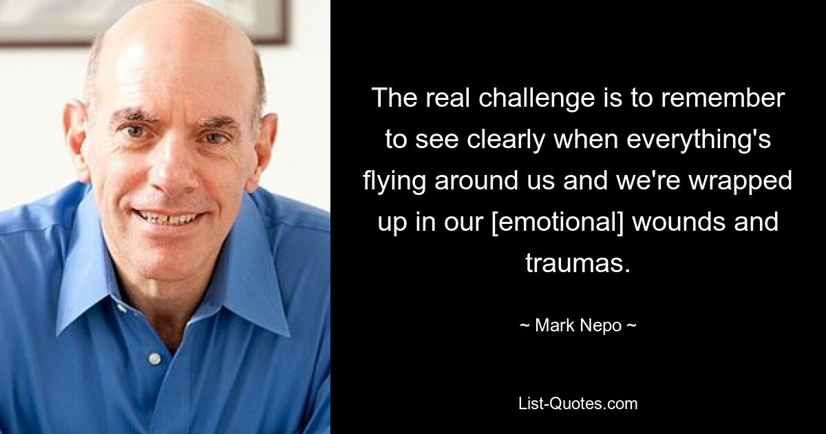 The real challenge is to remember to see clearly when everything's flying around us and we're wrapped up in our [emotional] wounds and traumas. — © Mark Nepo