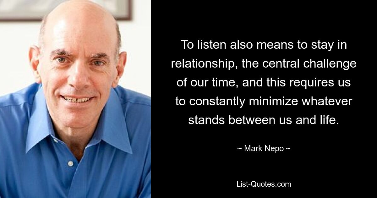 To listen also means to stay in relationship, the central challenge of our time, and this requires us to constantly minimize whatever stands between us and life. — © Mark Nepo