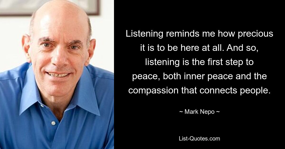 Listening reminds me how precious it is to be here at all. And so, listening is the first step to peace, both inner peace and the compassion that connects people. — © Mark Nepo