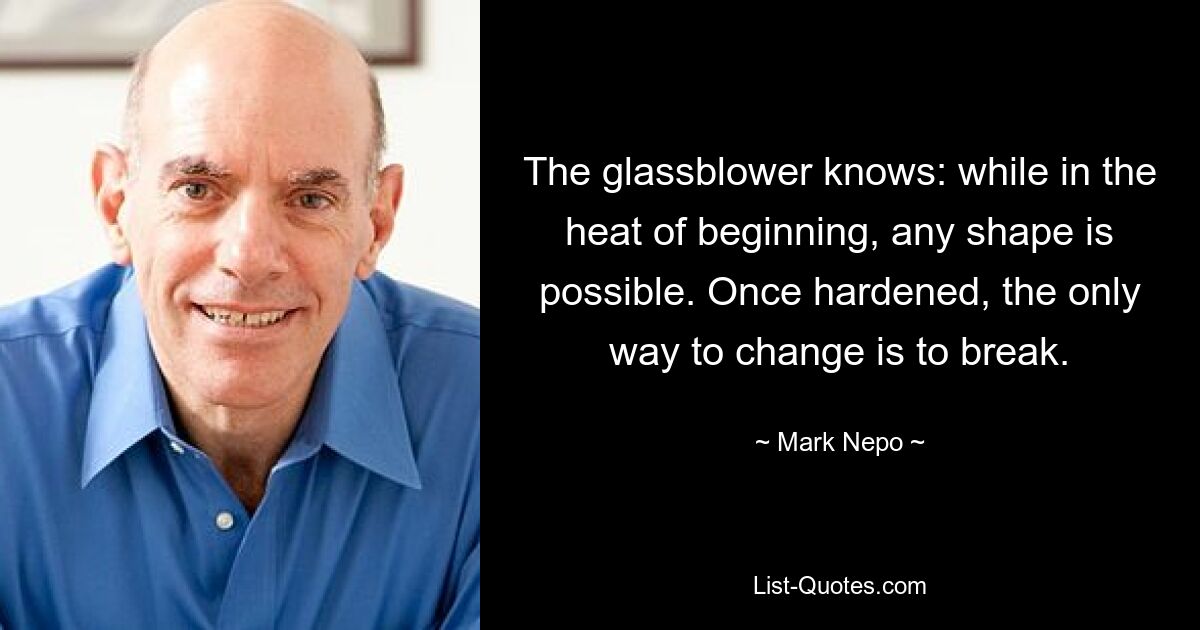 The glassblower knows: while in the heat of beginning, any shape is possible. Once hardened, the only way to change is to break. — © Mark Nepo