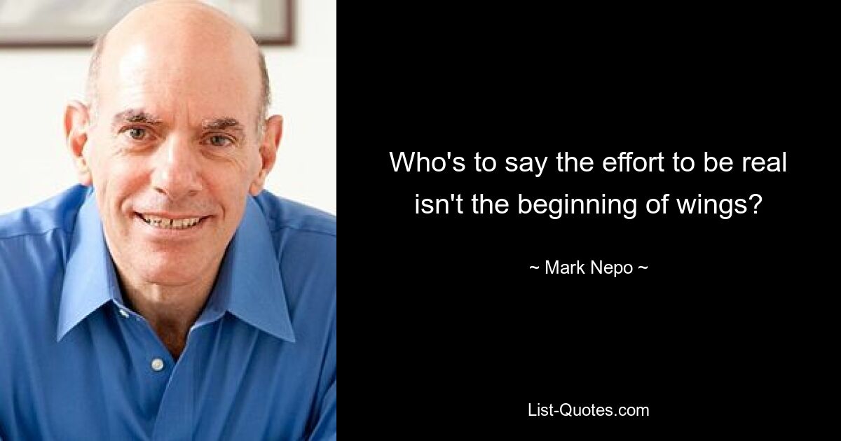 Who's to say the effort to be real isn't the beginning of wings? — © Mark Nepo