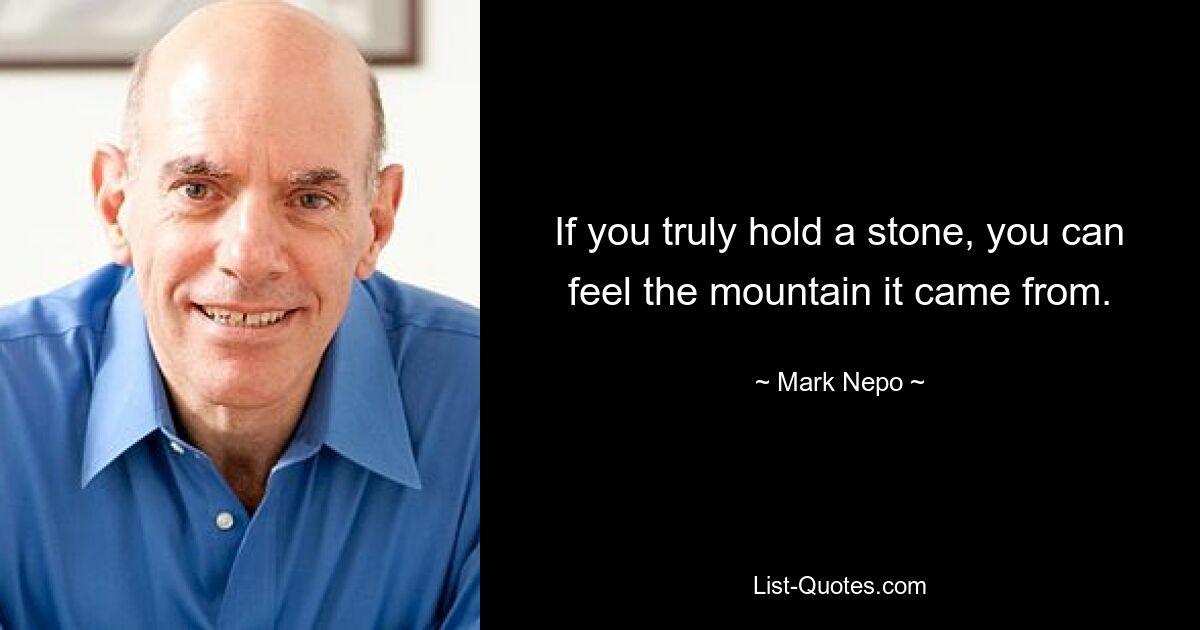 If you truly hold a stone, you can feel the mountain it came from. — © Mark Nepo