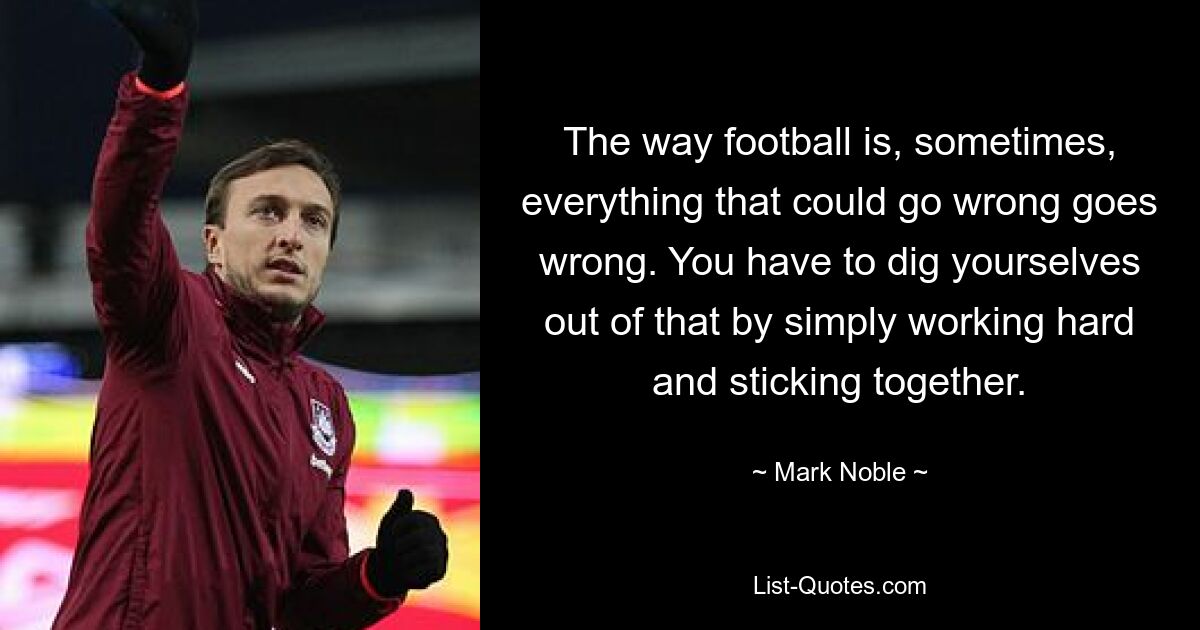 The way football is, sometimes, everything that could go wrong goes wrong. You have to dig yourselves out of that by simply working hard and sticking together. — © Mark Noble