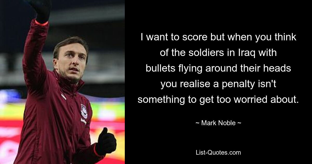 I want to score but when you think of the soldiers in Iraq with bullets flying around their heads you realise a penalty isn't something to get too worried about. — © Mark Noble