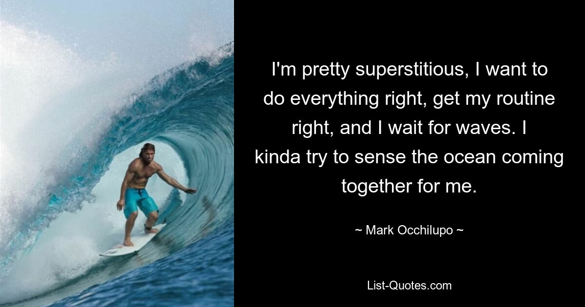 I'm pretty superstitious, I want to do everything right, get my routine right, and I wait for waves. I kinda try to sense the ocean coming together for me. — © Mark Occhilupo