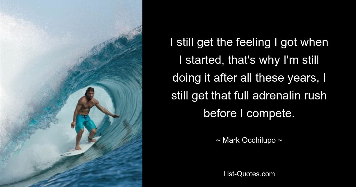 I still get the feeling I got when I started, that's why I'm still doing it after all these years, I still get that full adrenalin rush before I compete. — © Mark Occhilupo