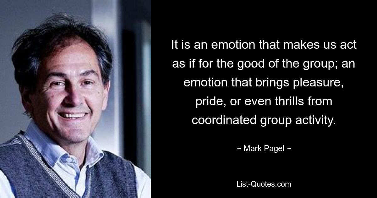 It is an emotion that makes us act as if for the good of the group; an emotion that brings pleasure, pride, or even thrills from coordinated group activity. — © Mark Pagel