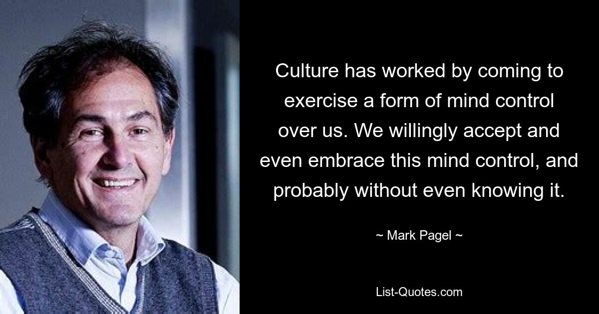 Culture has worked by coming to exercise a form of mind control over us. We willingly accept and even embrace this mind control, and probably without even knowing it. — © Mark Pagel