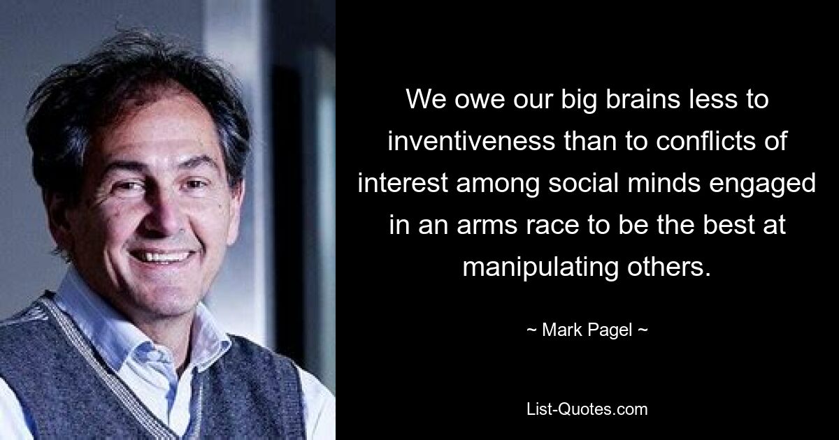 We owe our big brains less to inventiveness than to conflicts of interest among social minds engaged in an arms race to be the best at manipulating others. — © Mark Pagel