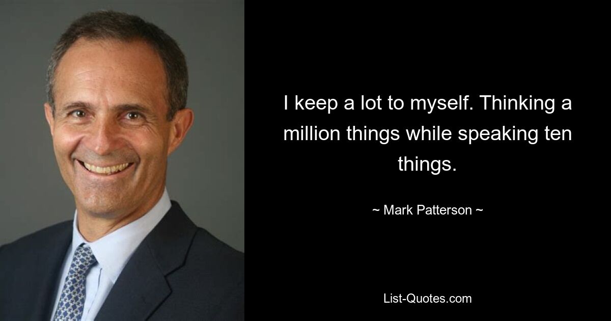 I keep a lot to myself. Thinking a million things while speaking ten things. — © Mark Patterson