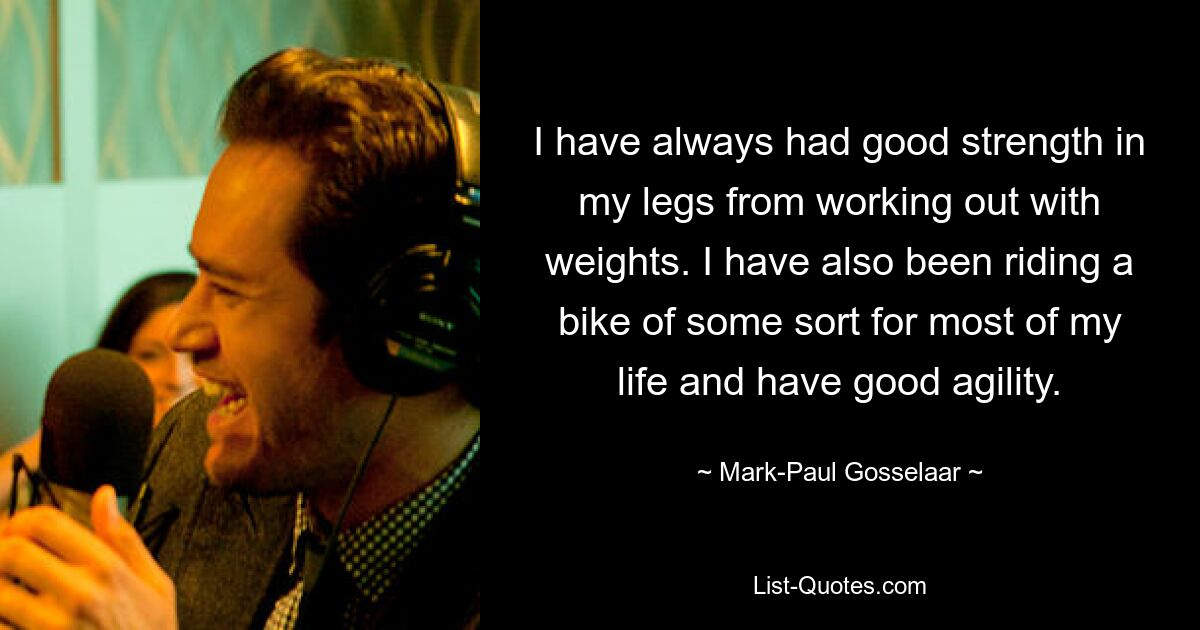 I have always had good strength in my legs from working out with weights. I have also been riding a bike of some sort for most of my life and have good agility. — © Mark-Paul Gosselaar