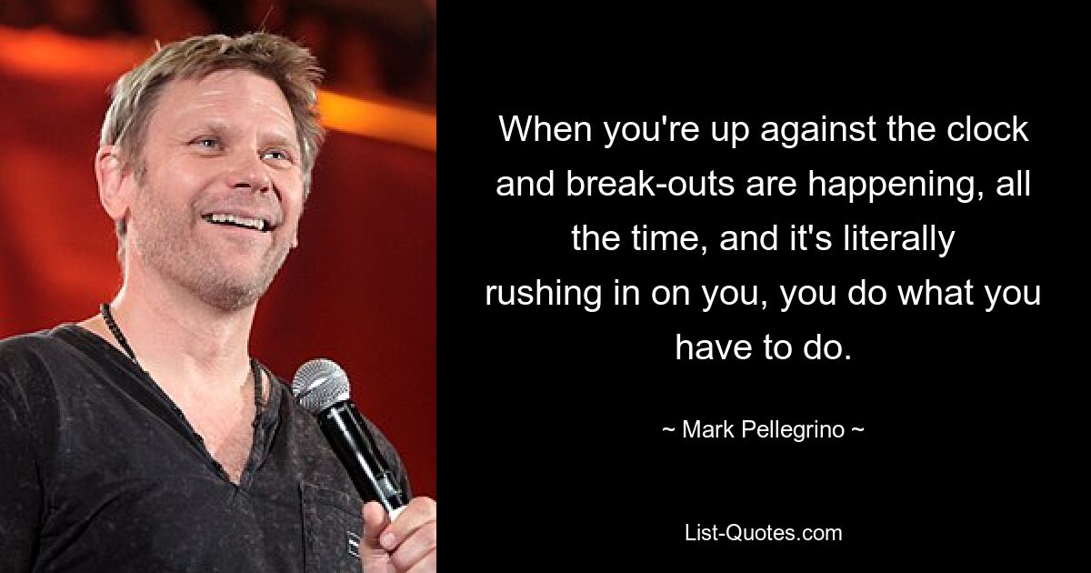 When you're up against the clock and break-outs are happening, all the time, and it's literally rushing in on you, you do what you have to do. — © Mark Pellegrino