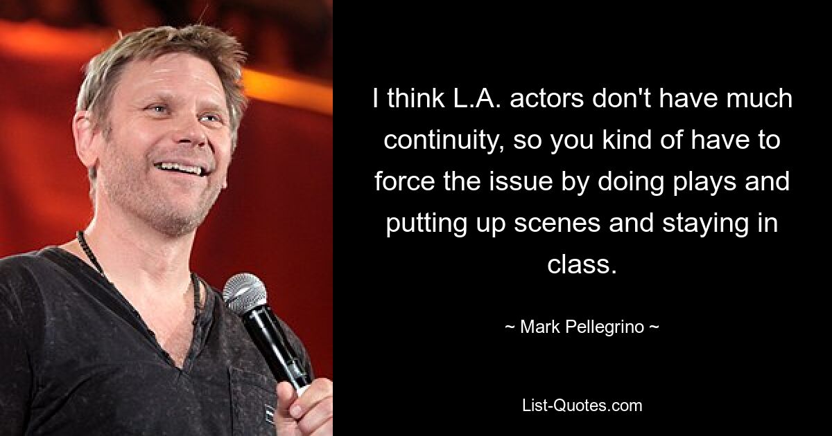 I think L.A. actors don't have much continuity, so you kind of have to force the issue by doing plays and putting up scenes and staying in class. — © Mark Pellegrino